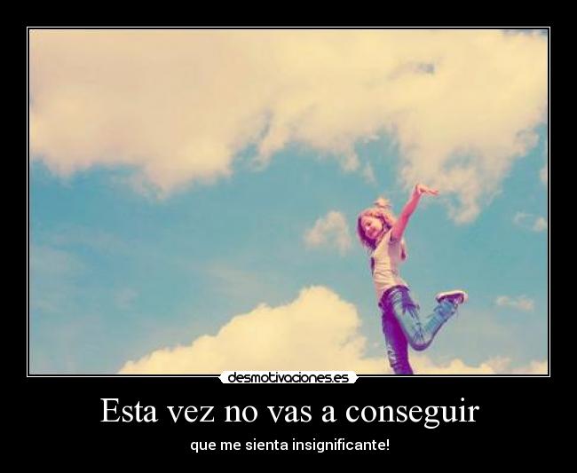 Esta vez no vas a conseguir - que me sienta insignificante!