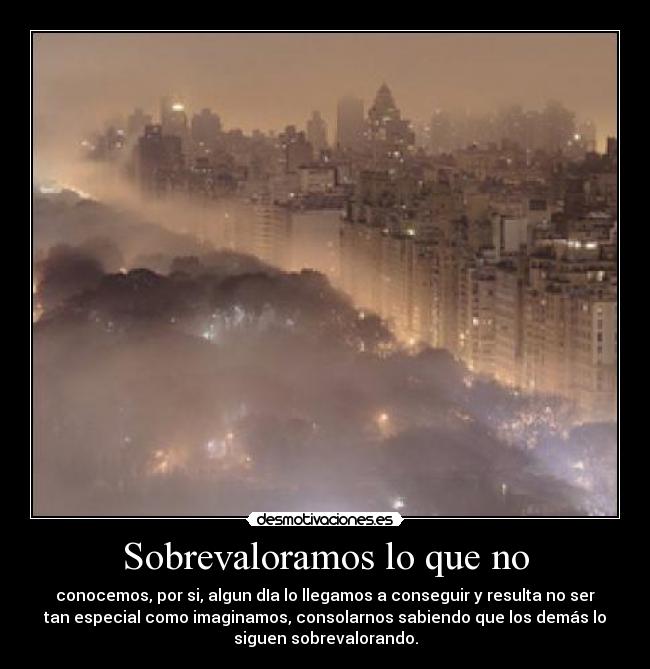 Sobrevaloramos lo que no - conocemos, por si, algun dIa lo llegamos a conseguir y resulta no ser
tan especial como imaginamos, consolarnos sabiendo que los demás lo
siguen sobrevalorando.