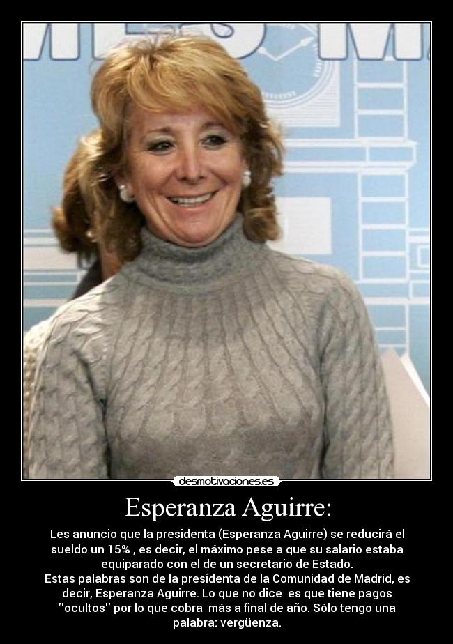 Esperanza Aguirre: - Les anuncio que la presidenta (Esperanza Aguirre) se reducirá el
sueldo un 15% , es decir, el máximo pese a que su salario estaba
equiparado con el de un secretario de Estado.
Estas palabras son de la presidenta de la Comunidad de Madrid, es
decir, Esperanza Aguirre. Lo que no dice  es que tiene pagos
ocultos por lo que cobra  más a final de año. Sólo tengo una
palabra: vergüenza.