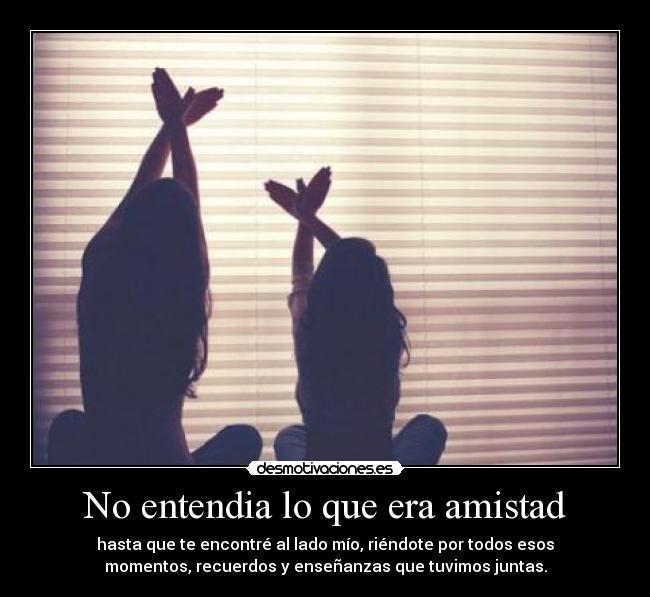 No entendia lo que era amistad - hasta que te encontré al lado mío, riéndote por todos esos
momentos, recuerdos y enseñanzas que tuvimos juntas.