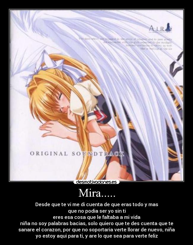 Mira..... - Desde que te vi me di cuenta de que eras todo y mas
que no podia ser yo sin ti
eres esa cosa que le faltaba a mi vida
niña no soy palabras bacias, solo quiero que te des cuenta que te
sanare el corazon, por que no soportaria verte llorar de nuevo, niña
yo estoy aqui para ti, y are lo que sea para verte feliz