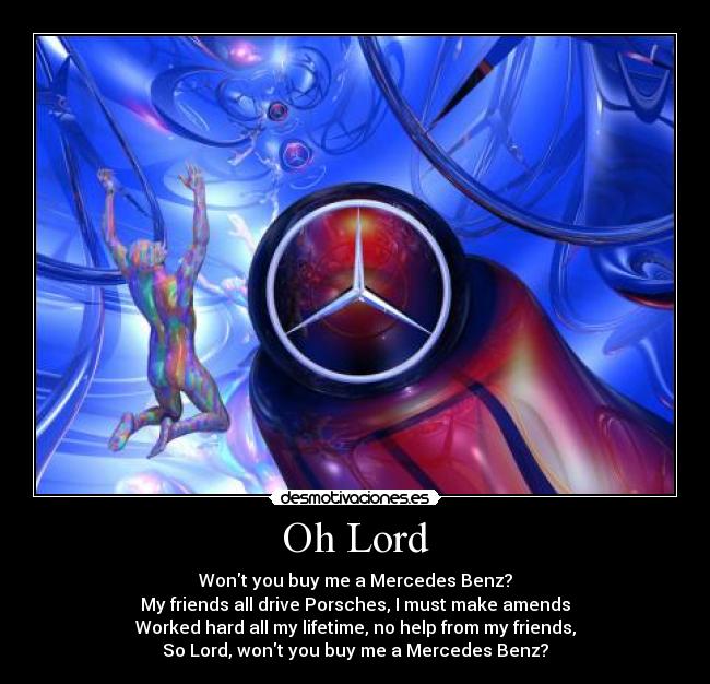 Oh Lord - Wont you buy me a Mercedes Benz?
My friends all drive Porsches, I must make amends
Worked hard all my lifetime, no help from my friends,
So Lord, wont you buy me a Mercedes Benz?