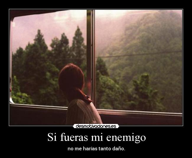 Si fueras mi enemigo - no me harías tanto daño.