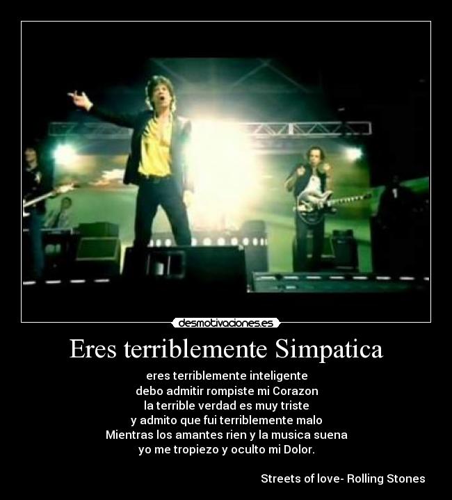 Eres terriblemente Simpatica - eres terriblemente inteligente
debo admitir rompiste mi Corazon
la terrible verdad es muy triste
y admito que fui terriblemente malo
Mientras los amantes rien y la musica suena
yo me tropiezo y oculto mi Dolor.
                                                                                    
                                                                                    Streets of love- Rolling Stones