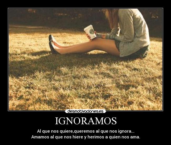 IGNORAMOS - Al que nos quiere,queremos al que nos ignora...
Amamos al que nos hiere y herimos a quien nos ama.