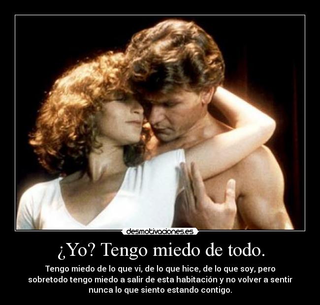 ¿Yo? Tengo miedo de todo. - Tengo miedo de lo que vi, de lo que hice, de lo que soy, pero
sobretodo tengo miedo a salir de esta habitación y no volver a sentir
nunca lo que siento estando contigo.