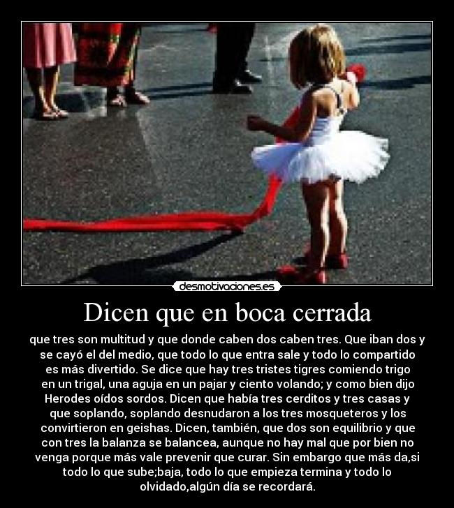 Dicen que en boca cerrada - que tres son multitud y que donde caben dos caben tres. Que iban dos y
se cayó el del medio, que todo lo que entra sale y todo lo compartido
es más divertido. Se dice que hay tres tristes tigres comiendo trigo
en un trigal, una aguja en un pajar y ciento volando; y como bien dijo
Herodes oídos sordos. Dicen que había tres cerditos y tres casas y
que soplando, soplando desnudaron a los tres mosqueteros y los
convirtieron en geishas. Dicen, también, que dos son equilibrio y que
con tres la balanza se balancea, aunque no hay mal que por bien no
venga porque más vale prevenir que curar. Sin embargo que más da,si
todo lo que sube;baja, todo lo que empieza termina y todo lo
olvidado,algún día se recordará.