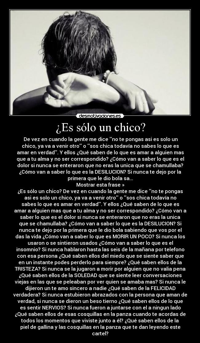 ¿Es sólo un chico? - De vez en cuando la gente me dice no te pongas asi es solo un
chico, ya va a venir otro o sos chica todavía no sabes lo que es
amar en verdad. Y ellos ¿Qué saben de lo que es amar a alguien mas
que a tu alma y no ser correspondido? ¿Cómo van a saber lo que es el
dolor si nunca se enteraron que no eras la unica que se chamullaba?
¿Cómo van a saber lo que es la DESILUCION? Si nunca te dejo por la
primera que le dio bola sa...
Mostrar esta frase »
¿Es sólo un chico? De vez en cuando la gente me dice no te pongas
asi es solo un chico, ya va a venir otro o sos chica todavía no
sabes lo que es amar en verdad. Y ellos ¿Qué saben de lo que es
amar a alguien mas que a tu alma y no ser correspondido? ¿Cómo van a
saber lo que es el dolor si nunca se enteraron que no eras la unica
que se chamullaba? ¿Cómo van a saber lo que es la DESILUCION? Si
nunca te dejo por la primera que le dio bola sabiendo que vos por el
das la vida ¿Cómo van a saber lo que es MORIR UN POCO? Si nunca los
usaron o se sintieron usados ¿Cómo van a saber lo que es el
insomnio? Si nunca hablaron hasta las seis de la mañana por telefono
con esa persona ¿Qué saben ellos del miedo que se siente saber que
en un instante podes perderlo para siempre? ¿Qué saben ellos de la
TRISTEZA? Si nunca se la jugaron a morir por alguien que no valia pena
¿Qué saben ellos de la SOLEDAD que se siente leer conversaciones
viejas en las que se peleaban por ver quien se amaba mas? Si nunca le
dijieron un te amo sincero a nadie ¿Qué saben de la FELICIDAD
verdadera? Si nunca estubieron abrazados con la persona que aman de
verdad, si nunca se dieron un beso tierno ¿Qué saben ellos de lo que
es sentir NERVIOS? Si nunca fueron a juntarse con el a ningun lado
¿Qué saben ellos de esas cosquillas en la panza cuando te acordas de
todos los momentos que viviste junto a él? ¿Qué saben ellos de la
piel de gallina y las cosquillas en la panza que te dan leyendo este
cartel?