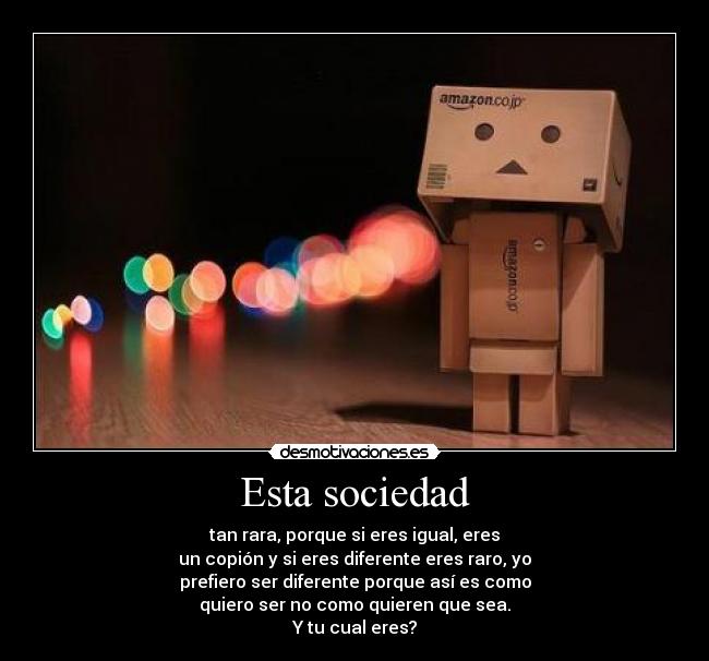 Esta sociedad - tan rara, porque si eres igual, eres
un copión y si eres diferente eres raro, yo
prefiero ser diferente porque así es como
quiero ser no como quieren que sea.
Y tu cual eres?