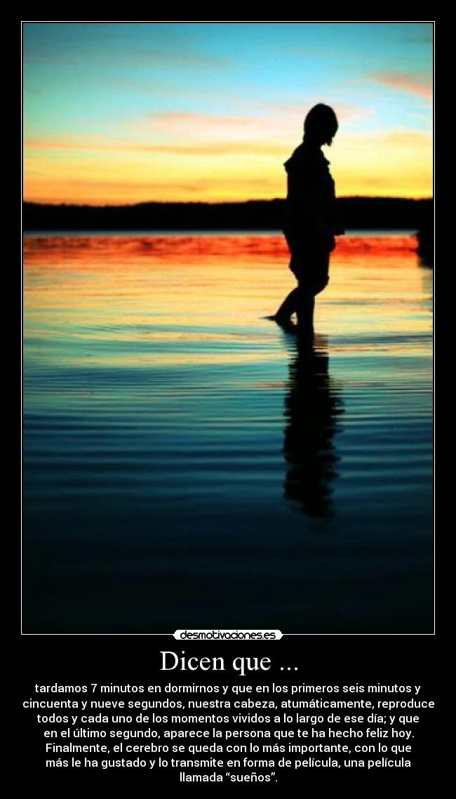 Dicen que ... - tardamos 7 minutos en dormirnos y que en los primeros seis minutos y
cincuenta y nueve segundos, nuestra cabeza, atumáticamente, reproduce
todos y cada uno de los momentos vividos a lo largo de ese día; y que
en el último segundo, aparece la persona que te ha hecho feliz hoy.
Finalmente, el cerebro se queda con lo más importante, con lo que
más le ha gustado y lo transmite en forma de película, una película
llamada “sueños”.