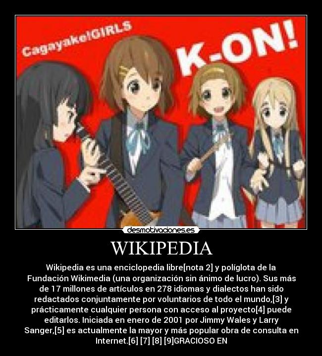 WIKIPEDIA - Wikipedia es una enciclopedia libre[nota 2] y políglota de la
Fundación Wikimedia (una organización sin ánimo de lucro). Sus más
de 17 millones de artículos en 278 idiomas y dialectos han sido
redactados conjuntamente por voluntarios de todo el mundo,[3] y
prácticamente cualquier persona con acceso al proyecto[4] puede
editarlos. Iniciada en enero de 2001 por Jimmy Wales y Larry
Sanger,[5] es actualmente la mayor y más popular obra de consulta en
Internet.[6] [7] [8] [9]GRACIOSO EN
