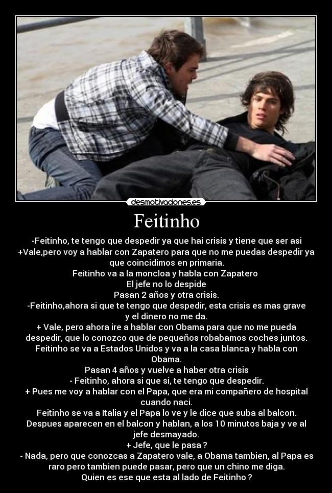 Feitinho - -Feitinho, te tengo que despedir ya que hai crisis y tiene que ser asi
+Vale,pero voy a hablar con Zapatero para que no me puedas despedir ya
que coincidimos en primaria.
Feitinho va a la moncloa y habla con Zapatero 
El jefe no lo despide
Pasan 2 años y otra crisis.
-Feitinho,ahora si que te tengo que despedir, esta crisis es mas grave
y el dinero no me da.
+ Vale, pero ahora ire a hablar con Obama para que no me pueda
despedir, que lo conozco que de pequeños robabamos coches juntos.
Feitinho se va a Estados Unidos y va a la casa blanca y habla con
Obama.
Pasan 4 años y vuelve a haber otra crisis
- Feitinho, ahora si que si, te tengo que despedir.
+ Pues me voy a hablar con el Papa, que era mi compañero de hospital
cuando naci.
Feitinho se va a Italia y el Papa lo ve y le dice que suba al balcon.
Despues aparecen en el balcon y hablan, a los 10 minutos baja y ve al
jefe desmayado.
+ Jefe, que le pasa ?
- Nada, pero que conozcas a Zapatero vale, a Obama tambien, al Papa es
raro pero tambien puede pasar, pero que un chino me diga.
Quien es ese que esta al lado de Feitinho ?