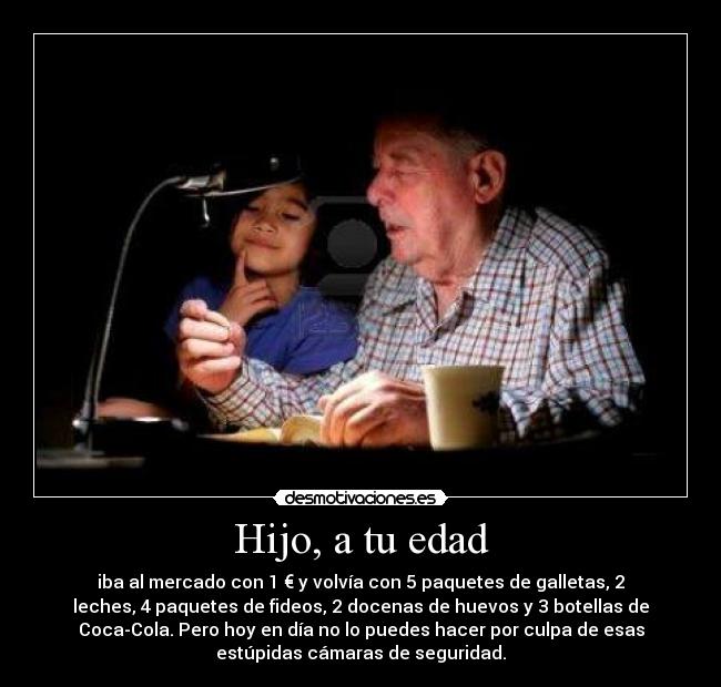 Hijo, a tu edad - iba al mercado con 1 € y volvía con 5 paquetes de galletas, 2
leches, 4 paquetes de fideos, 2 docenas de huevos y 3 botellas de
Coca-Cola. Pero hoy en día no lo puedes hacer por culpa de esas
estúpidas cámaras de seguridad.