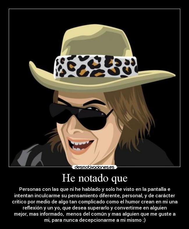 He notado que - Personas con las que ni he hablado y solo he visto en la pantalla e
intentan inculcarme su pensamiento diferente, personal, y de carácter
critico por medio de algo tan complicado como el humor crean en mi una
reflexión y un yo, que desea superarlo y convertirme en alguien
mejor, mas informado,  menos del común y mas alguien que me guste a
mi, para nunca decepcionarme a mi mismo :)