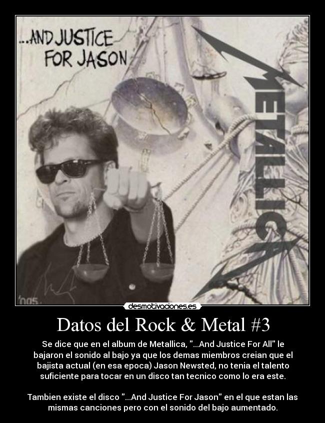 Datos del Rock & Metal #3 - Se dice que en el album de Metallica, ...And Justice For All le
bajaron el sonido al bajo ya que los demas miembros creian que el
bajista actual (en esa epoca) Jason Newsted, no tenia el talento
suficiente para tocar en un disco tan tecnico como lo era este.
Tambien existe el disco ...And Justice For Jason en el que estan las
mismas canciones pero con el sonido del bajo aumentado.