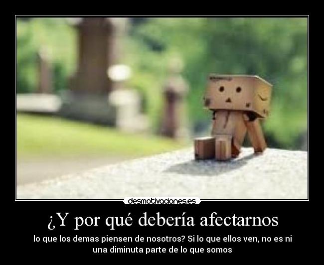 ¿Y por qué debería afectarnos - lo que los demas piensen de nosotros? Si lo que ellos ven, no es ni
una diminuta parte de lo que somos