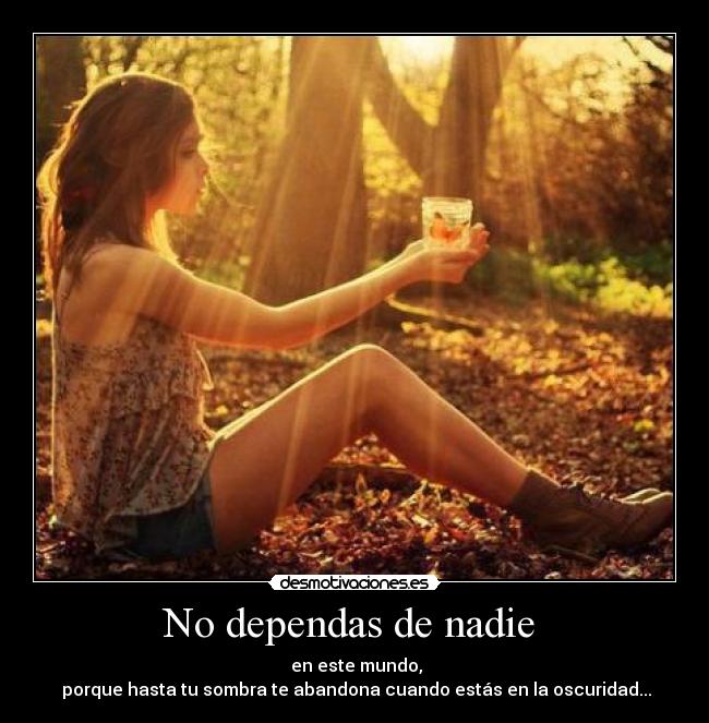 No dependas de nadie  -  en este mundo,
 porque hasta tu sombra te abandona cuando estás en la oscuridad...