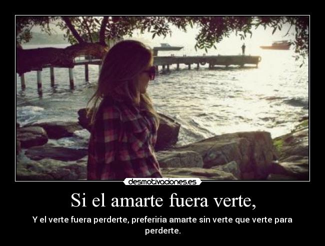 Si el amarte fuera verte, - Y el verte fuera perderte, preferiria amarte sin verte que verte para perderte.
