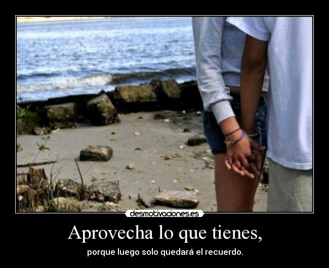 Aprovecha lo que tienes, - porque luego solo quedará el recuerdo.
