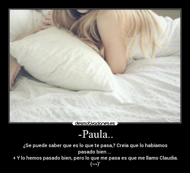 -Paula.. - ¿Se puede saber que es lo que te pasa,? Creía que lo habíamos pasado bien ...
+ Y lo hemos pasado bien, pero lo que me pasa es que me llamo Claudia. (¬¬)