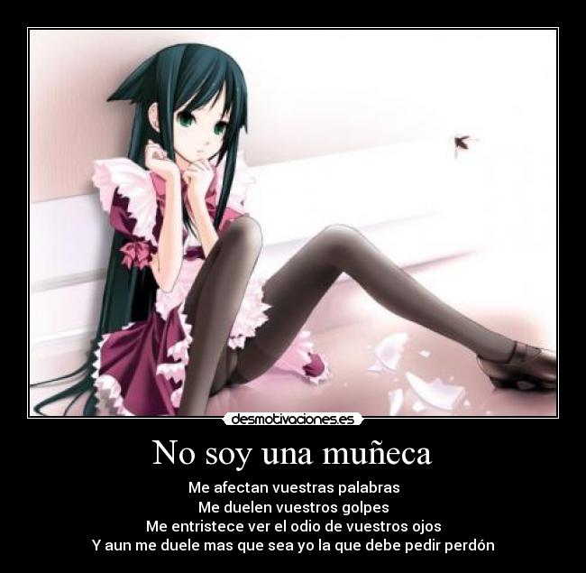 No soy una muñeca - Me afectan vuestras palabras
Me duelen vuestros golpes
Me entristece ver el odio de vuestros ojos
Y aun me duele mas que sea yo la que debe pedir perdón