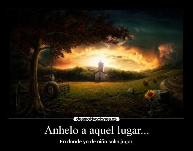 Anhelo a aquel lugar... - En donde yo de niño solía jugar.