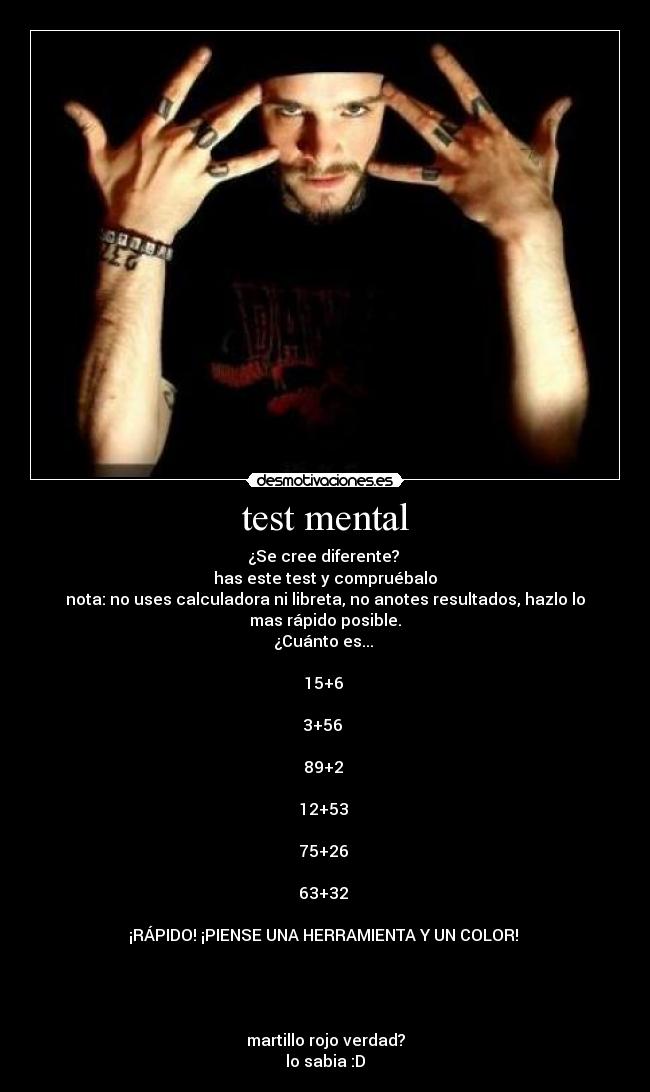 test mental - ¿Se cree diferente? 
has este test y compruébalo
nota: no uses calculadora ni libreta, no anotes resultados, hazlo lo
mas rápido posible.
¿Cuánto es... 

15+6 

3+56 

89+2 

12+53 

75+26 

63+32 

¡RÁPIDO! ¡PIENSE UNA HERRAMIENTA Y UN COLOR! 




martillo rojo verdad?
lo sabia :D