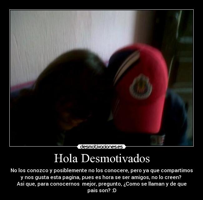 Hola Desmotivados - No los conozco y posiblemente no los conocere, pero ya que compartimos
y nos gusta esta pagina, pues es hora se ser amigos, no lo creen? 
Asi que, para conocernos  mejor, pregunto, ¿Como se llaman y de que
pais son? :D