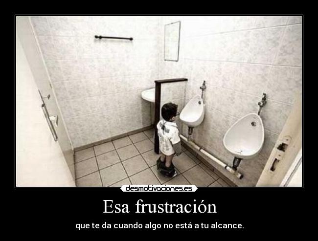 Esa frustración - que te da cuando algo no está a tu alcance.