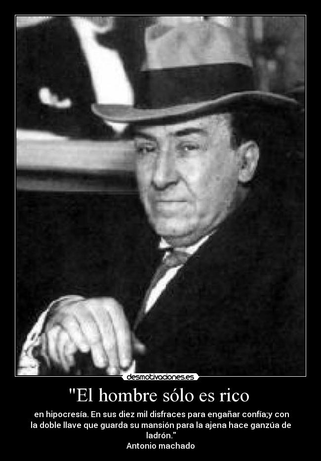 El hombre sólo es rico  -  en hipocresía. En sus diez mil disfraces para engañar confía;y con
la doble llave que guarda su mansión para la ajena hace ganzúa de
ladrón.
Antonio machado