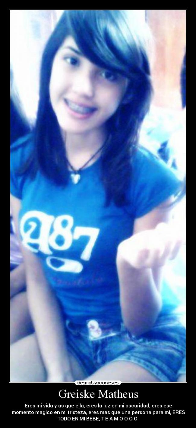 Greiske Matheus - Eres mi vida y as que ella, eres la luz en mi oscuridad, eres ese
momento magico en mi tristeza, eres mas que una persona para mi, ERES
TODO EN MI BEBE, T E A M O O O O