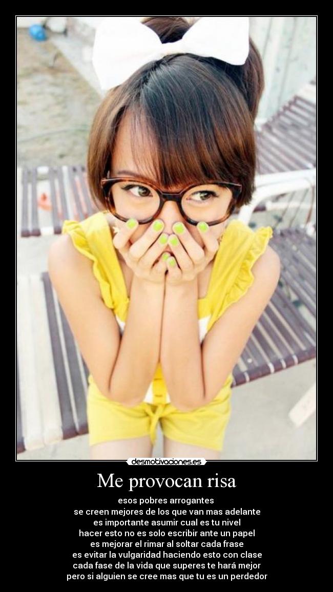 Me provocan risa - esos pobres arrogantes
se creen mejores de los que van mas adelante
es importante asumir cual es tu nivel
hacer esto no es solo escribir ante un papel
es mejorar el rimar al soltar cada frase
es evitar la vulgaridad haciendo esto con clase
cada fase de la vida que superes te hará mejor
pero si alguien se cree mas que tu es un perdedor