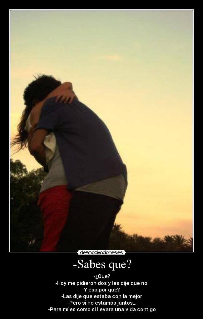 -Sabes que? - -¿Que?
-Hoy me pidieron dos y las dije que no.
-Y eso,por que? 
-Las dije que estaba con la mejor
-Pero si no estamos juntos...
-Para mí es como si llevara una vida contigo