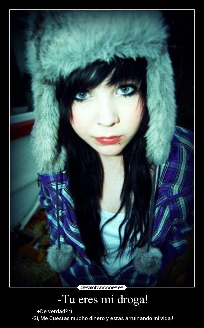 -Tu eres mi droga! - +De verdad? :)                                                                            
-Si, Me Cuestas mucho dinero y estas arruinando mi vida.!