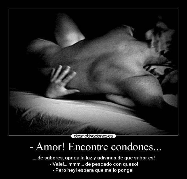 - Amor! Encontre condones... - ... de sabores, apaga la luz y adivinas de que sabor es!
- Vale!... mmm... de pescado con queso!
- Pero hey! espera que me lo ponga!