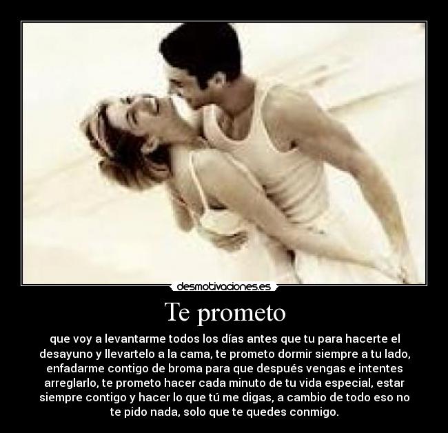 Te prometo - que voy a levantarme todos los días antes que tu para hacerte el
desayuno y llevartelo a la cama, te prometo dormir siempre a tu lado,
enfadarme contigo de broma para que después vengas e intentes
arreglarlo, te prometo hacer cada minuto de tu vida especial, estar
siempre contigo y hacer lo que tú me digas, a cambio de todo eso no
te pido nada, solo que te quedes conmigo.