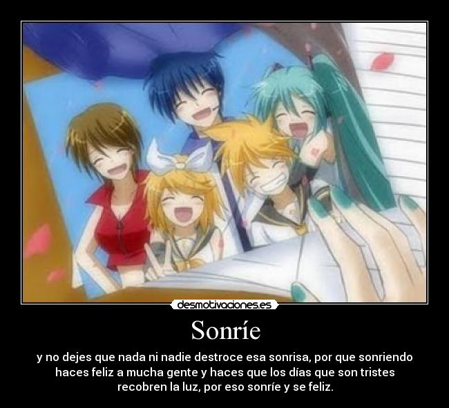 Sonríe - y no dejes que nada ni nadie destroce esa sonrisa, por que sonriendo
haces feliz a mucha gente y haces que los días que son tristes
recobren la luz, por eso sonríe y se feliz.