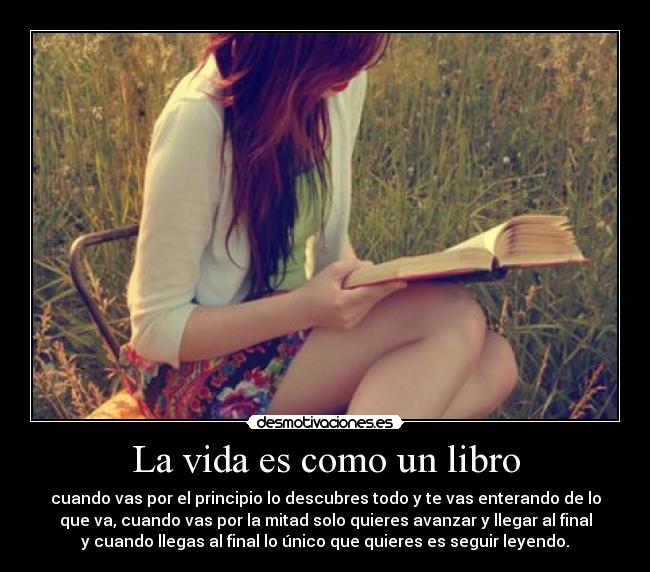 La vida es como un libro - cuando vas por el principio lo descubres todo y te vas enterando de lo
que va, cuando vas por la mitad solo quieres avanzar y llegar al final
y cuando llegas al final lo único que quieres es seguir leyendo.