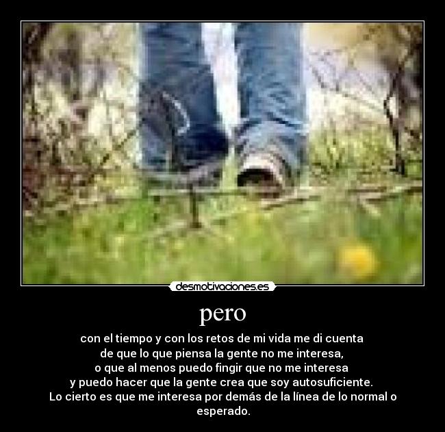 pero - con el tiempo y con los retos de mi vida me di cuenta
de que lo que piensa la gente no me interesa,
o que al menos puedo fingir que no me interesa
y puedo hacer que la gente crea que soy autosuficiente.
Lo cierto es que me interesa por demás de la línea de lo normal o esperado.