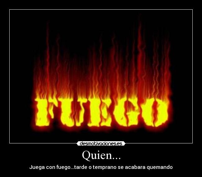 Quien... - Juega con fuego...tarde o temprano se acabara quemando