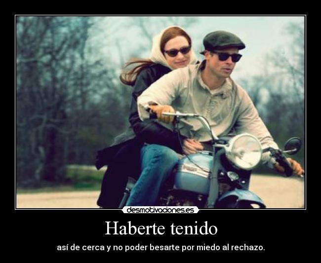 Haberte tenido - así de cerca y no poder besarte por miedo al rechazo.