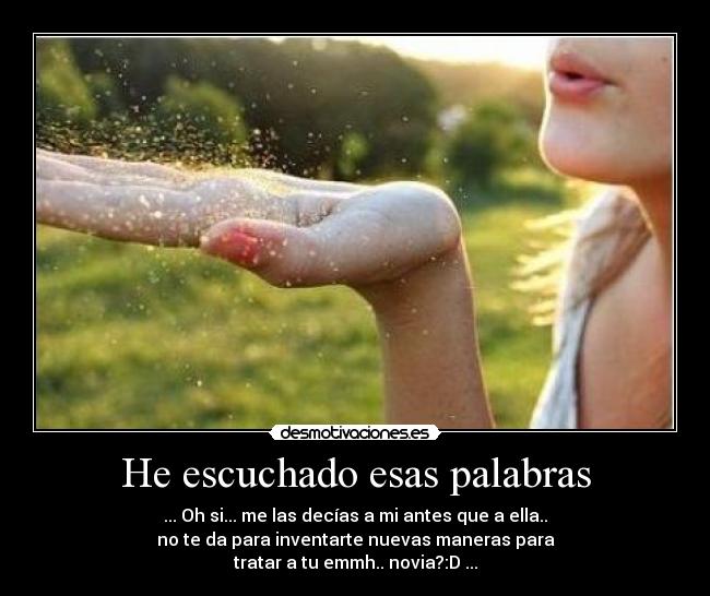 He escuchado esas palabras - ... Oh si... me las decías a mi antes que a ella..
no te da para inventarte nuevas maneras para
tratar a tu emmh.. novia?:D ...