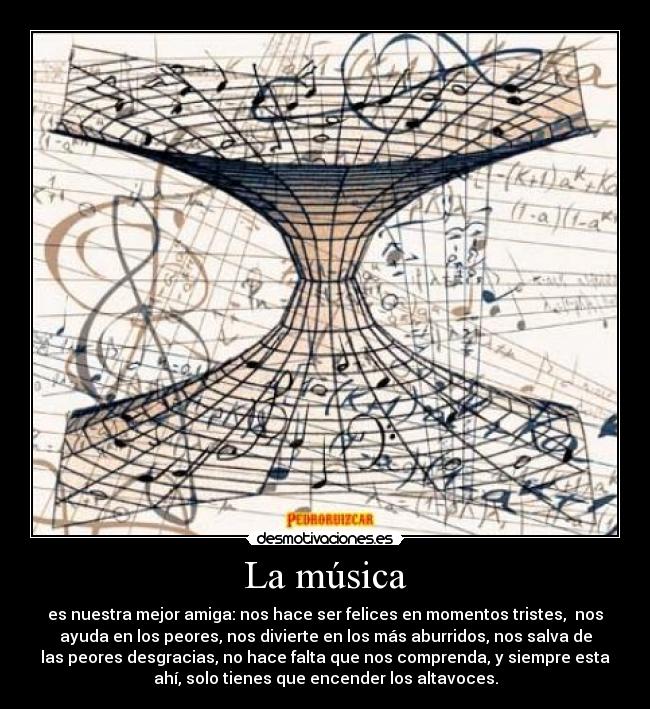 La música - es nuestra mejor amiga: nos hace ser felices en momentos tristes, nos
ayuda en los peores, nos divierte en los más aburridos, nos salva de
las peores desgracias, no hace falta que nos comprenda, y siempre esta
ahí, solo tienes que encender los altavoces.