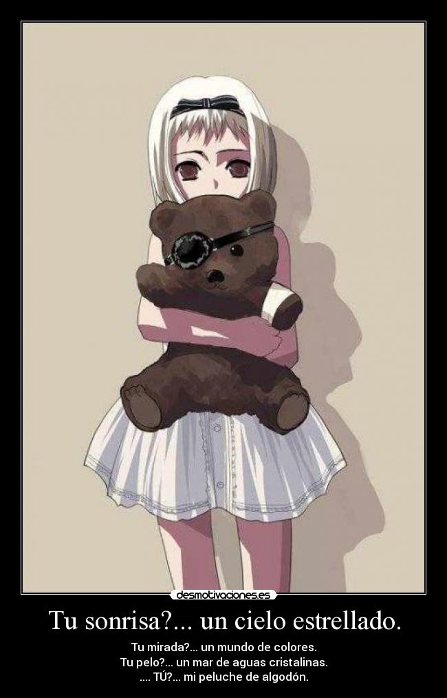 Tu sonrisa?... un cielo estrellado. - Tu mirada?... un mundo de colores.
Tu pelo?... un mar de aguas cristalinas.
.... TÚ?... mi peluche de algodón.