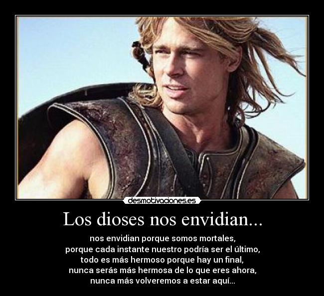 Los dioses nos envidian... - nos envidian porque somos mortales,
porque cada instante nuestro podría ser el último,
todo es más hermoso porque hay un final,
nunca serás más hermosa de lo que eres ahora,
nunca más volveremos a estar aquí...