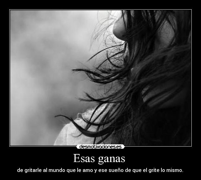 Esas ganas - de gritarle al mundo que le amo y ese sueño de que el grite lo mismo.