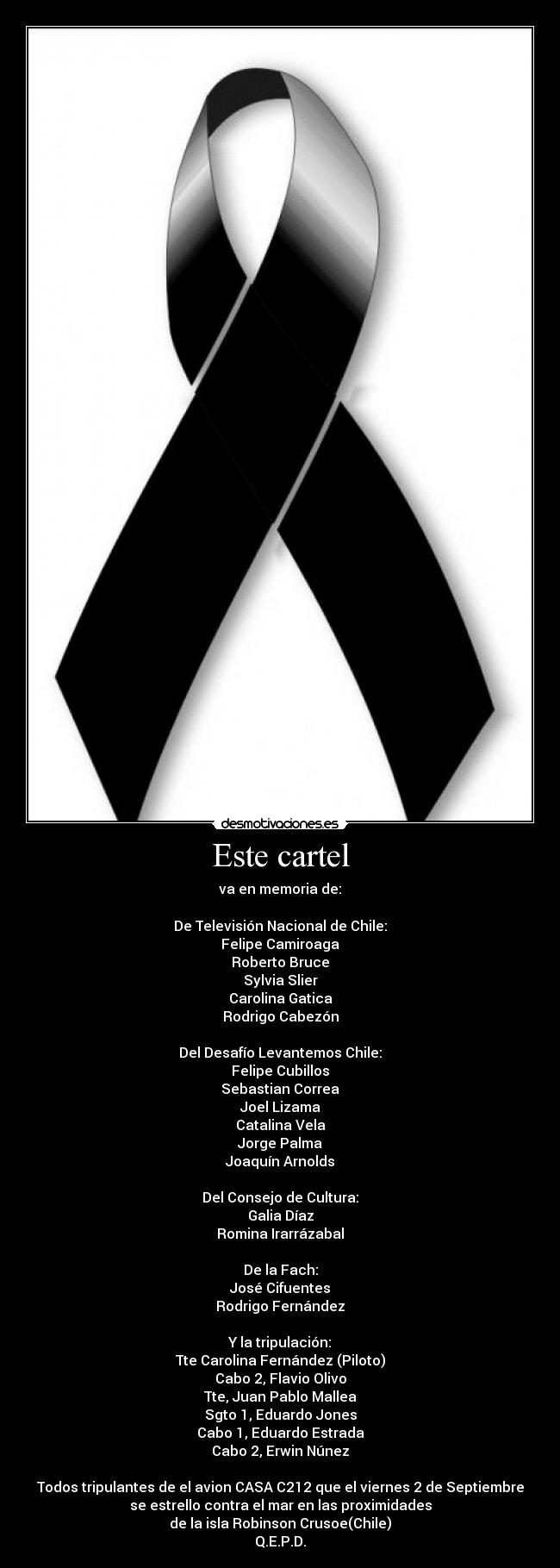Este cartel - va en memoria de:
De Televisión Nacional de Chile:
Felipe Camiroaga
Roberto Bruce
Sylvia Slier
Carolina Gatica
Rodrigo Cabezón
Del Desafío Levantemos Chile:
Felipe Cubillos
Sebastian Correa
Joel Lizama
Catalina Vela
Jorge Palma
Joaquín Arnolds
Del Consejo de Cultura:
Galia Díaz
Romina Irarrázabal
De la Fach:
José Cifuentes
Rodrigo Fernández
Y la tripulación:
Tte Carolina Fernández (Piloto)
Cabo 2, Flavio Olivo
Tte, Juan Pablo Mallea
Sgto 1, Eduardo Jones
Cabo 1, Eduardo Estrada
Cabo 2, Erwin Núnez
Todos tripulantes de el avion CASA C212 que el viernes 2 de Septiembre
se estrello contra el mar en las proximidades
de la isla Robinson Crusoe(Chile)
Q.E.P.D.