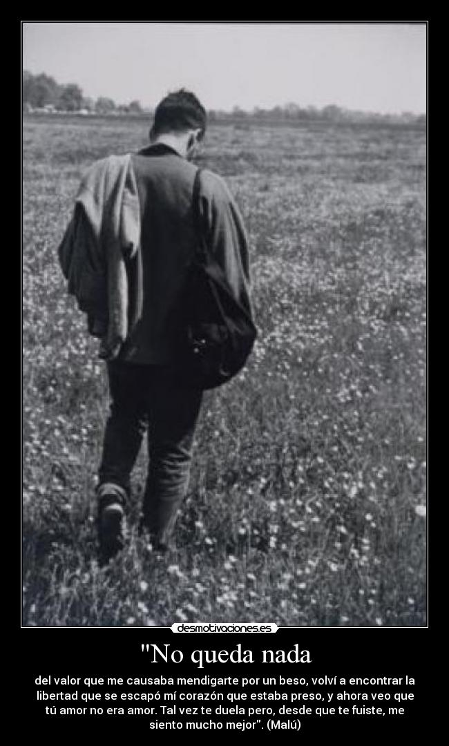 No queda nada - del valor que me causaba mendigarte por un beso, volví a encontrar la
libertad que se escapó mí corazón que estaba preso, y ahora veo que
tú amor no era amor. Tal vez te duela pero, desde que te fuiste, me
siento mucho mejor. (Malú)