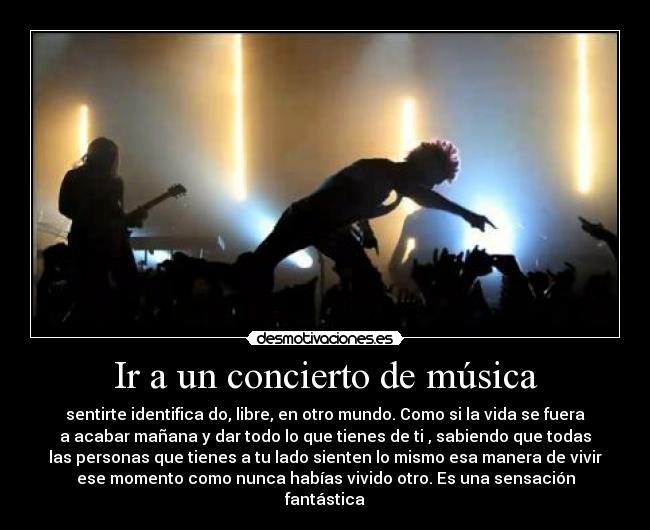 Ir a un concierto de música - sentirte identifica do, libre, en otro mundo. Como si la vida se fuera
a acabar mañana y dar todo lo que tienes de ti , sabiendo que todas
las personas que tienes a tu lado sienten lo mismo esa manera de vivir
ese momento como nunca habías vivido otro. Es una sensación
fantástica