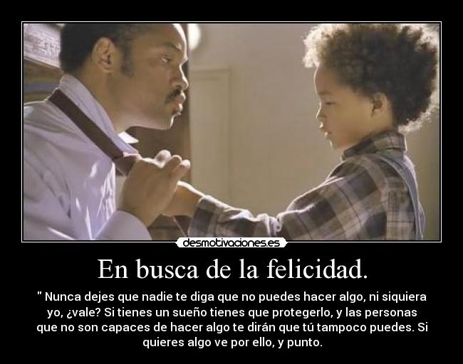 En busca de la felicidad. -  Nunca dejes que nadie te diga que no puedes hacer algo, ni siquiera
yo, ¿vale? Si tienes un sueño tienes que protegerlo, y las personas
que no son capaces de hacer algo te dirán que tú tampoco puedes. Si
quieres algo ve por ello, y punto.